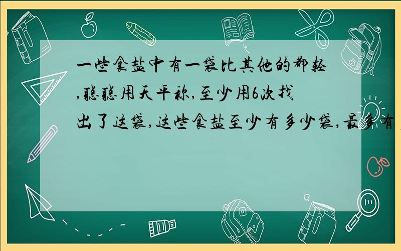 一些食盐中有一袋比其他的都轻,聪聪用天平称,至少用6次找出了这袋,这些食盐至少有多少袋,最多有多少袋