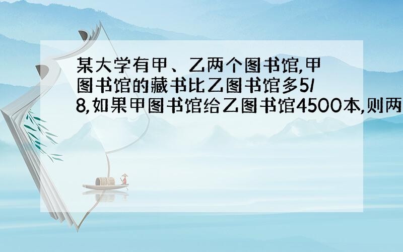 某大学有甲、乙两个图书馆,甲图书馆的藏书比乙图书馆多5/8,如果甲图书馆给乙图书馆4500本,则两个图书馆的藏书就同样多