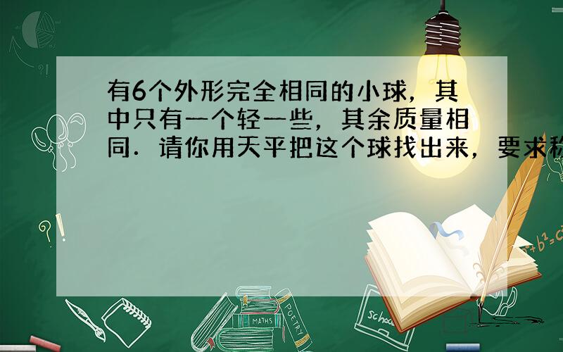 有6个外形完全相同的小球，其中只有一个轻一些，其余质量相同．请你用天平把这个球找出来，要求称的次数最少，说说你的做法．