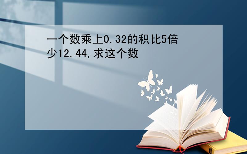 一个数乘上0.32的积比5倍少12.44,求这个数