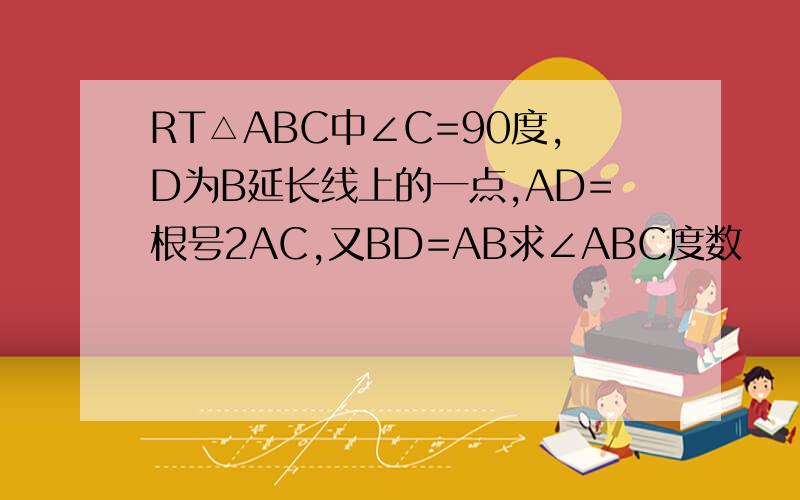 RT△ABC中∠C=90度,D为B延长线上的一点,AD=根号2AC,又BD=AB求∠ABC度数