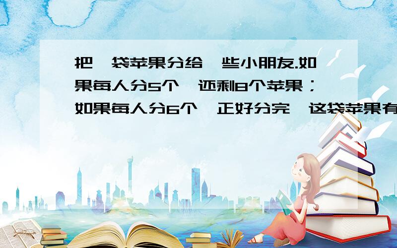 把一袋苹果分给一些小朋友.如果每人分5个,还剩8个苹果；如果每人分6个,正好分完,这袋苹果有多少个?