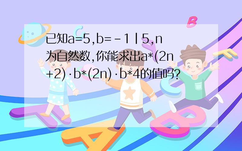 已知a=5,b=-1|5,n为自然数,你能求出a*(2n+2)·b*(2n)·b*4的值吗?