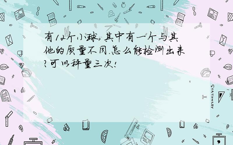 有12个小球,其中有一个与其他的质量不同.怎么能检测出来?可以秤量三次!