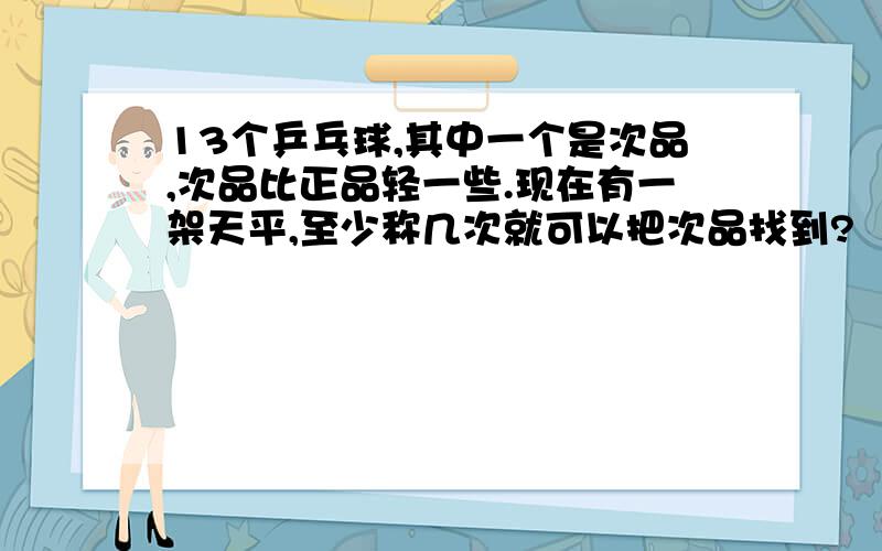 13个乒乓球,其中一个是次品,次品比正品轻一些.现在有一架天平,至少称几次就可以把次品找到?