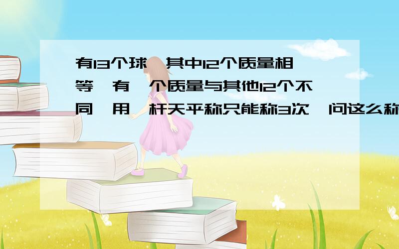 有13个球,其中12个质量相等,有一个质量与其他12个不同,用一杆天平称只能称3次,问这么称出那个不同的（不知道那个不同