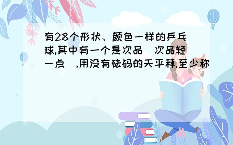 有28个形状、颜色一样的乒乓球,其中有一个是次品（次品轻一点）,用没有砝码的天平秤,至少称（）次一定能