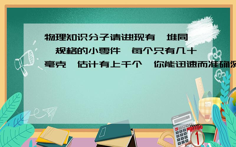 物理知识分子请进!现有一堆同一规格的小零件,每个只有几十毫克,估计有上千个,你能迅速而准确测出这堆小零件的数目吗,写出所