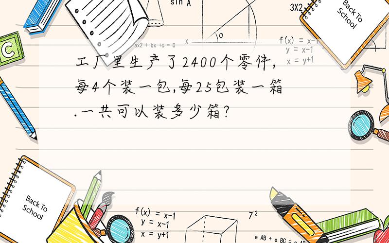 工厂里生产了2400个零件,每4个装一包,每25包装一箱.一共可以装多少箱?