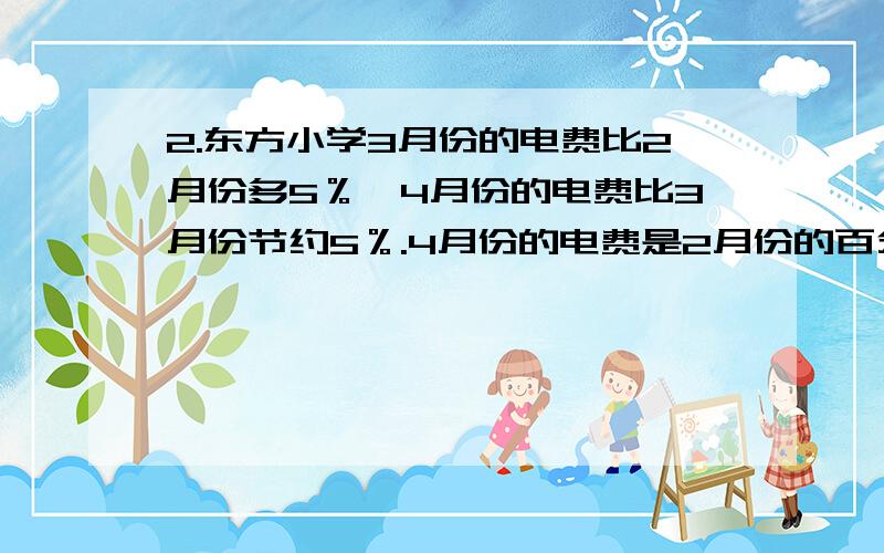 2.东方小学3月份的电费比2月份多5％,4月份的电费比3月份节约5％.4月份的电费是2月份的百分之几?