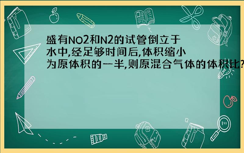 盛有NO2和N2的试管倒立于水中,经足够时间后,体积缩小为原体积的一半,则原混合气体的体积比?