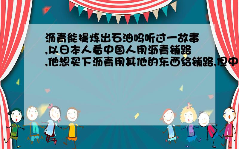 沥青能提炼出石油吗听过一故事,以日本人看中国人用沥青铺路,他想买下沥青用其他的东西给铺路,但中国人听说他们要用沥青提炼石