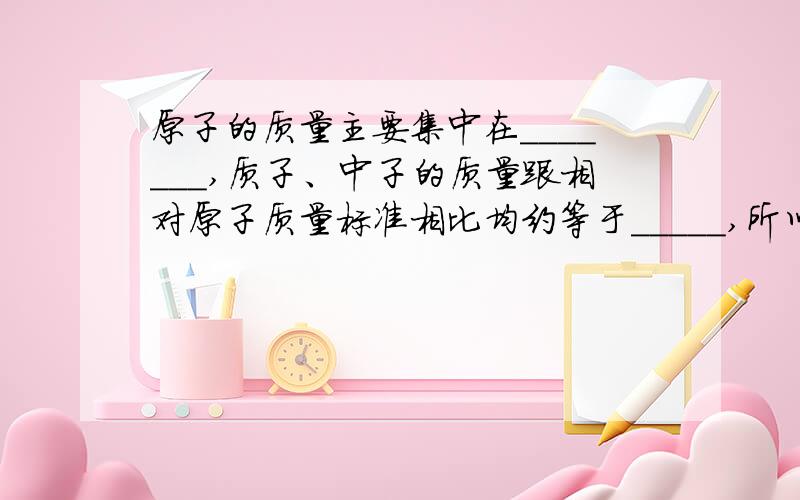 原子的质量主要集中在_______,质子、中子的质量跟相对原子质量标准相比均约等于_____,所以相对原子