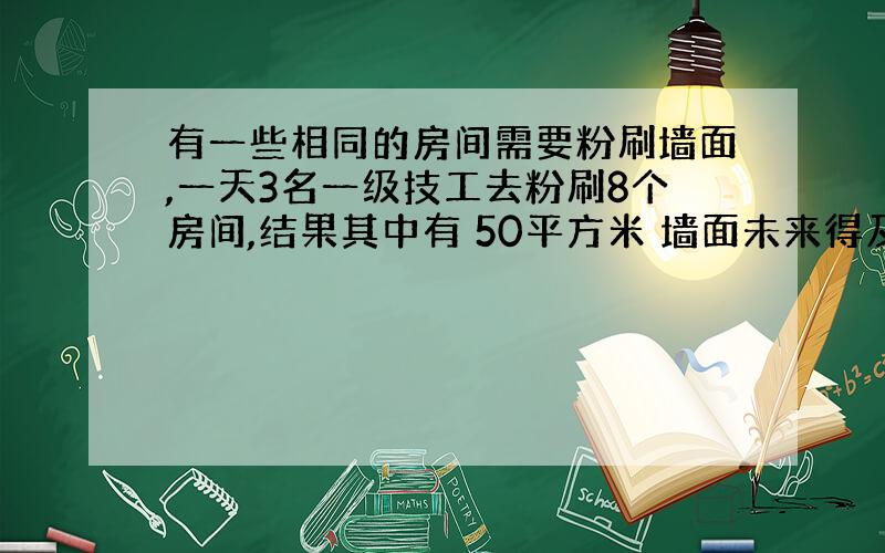 有一些相同的房间需要粉刷墙面,一天3名一级技工去粉刷8个房间,结果其中有 50平方米 墙面未来得及刷；同样时间内5名二级