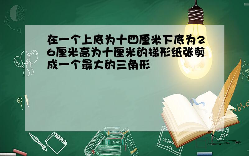 在一个上底为十四厘米下底为26厘米高为十厘米的梯形纸张剪成一个最大的三角形