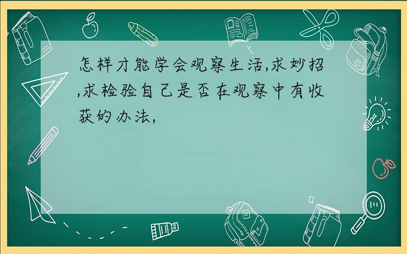 怎样才能学会观察生活,求妙招,求检验自己是否在观察中有收获的办法,