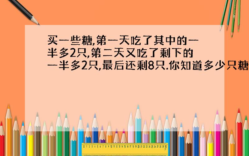 买一些糖,第一天吃了其中的一半多2只,第二天又吃了剩下的一半多2只,最后还剩8只.你知道多少只糖吗?