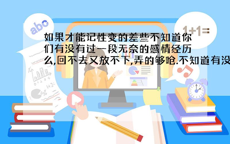 如果才能记性变的差些不知道你们有没有过一段无奈的感情经历么,回不去又放不下,弄的够呛.不知道有没有谁有办法可以帮助忘记的