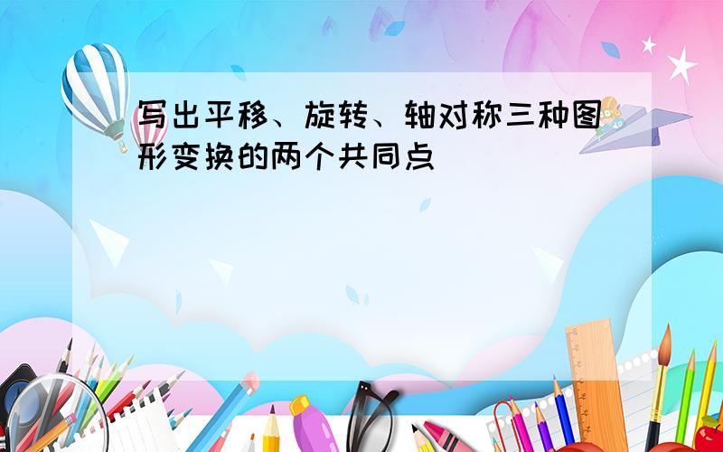 写出平移、旋转、轴对称三种图形变换的两个共同点