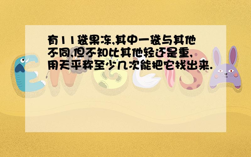 有11袋果冻,其中一袋与其他不同,但不知比其他轻还是重,用天平称至少几次能把它找出来.