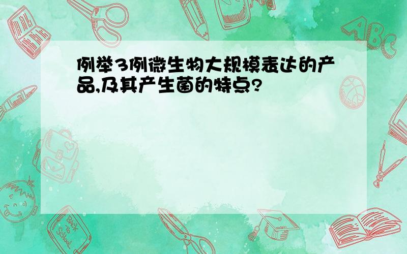 例举3例微生物大规模表达的产品,及其产生菌的特点?