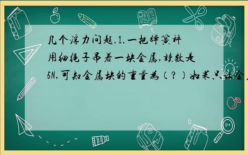 几个浮力问题.1.一把弹簧秤用细绳子吊着一块金属,读数是5N,可知金属块的重量为（?）如果只让金属块的一半体积浸在水中,