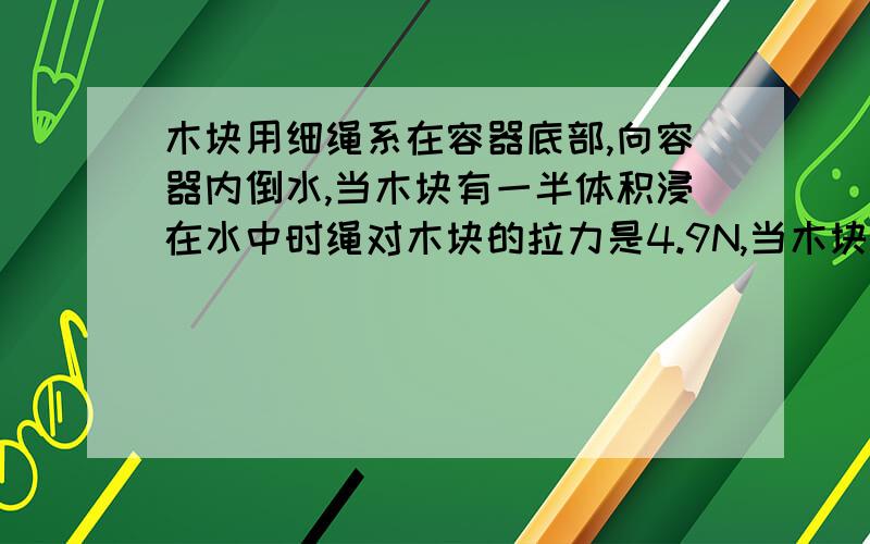 木块用细绳系在容器底部,向容器内倒水,当木块有一半体积浸在水中时绳对木块的拉力是4.9N,当木块浸没在水中时绳对木块的拉