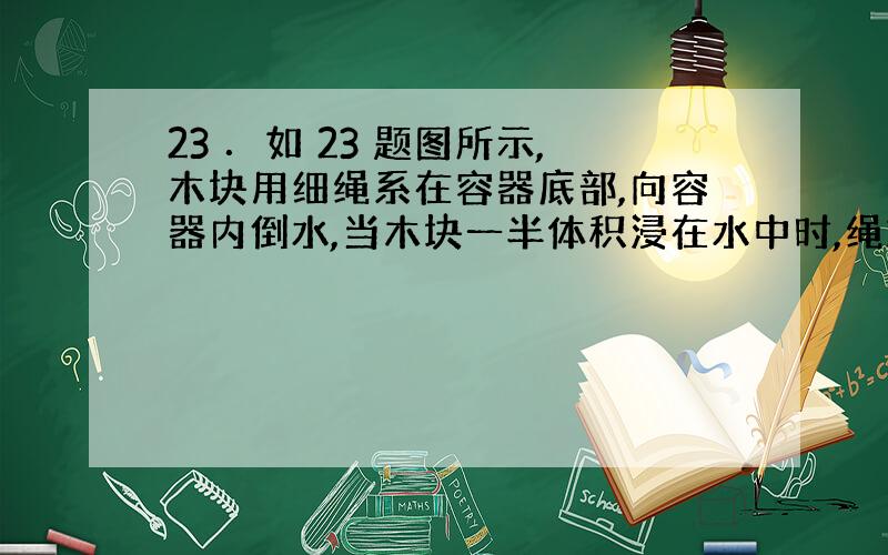 23 ．如 23 题图所示,木块用细绳系在容器底部,向容器内倒水,当木块一半体积浸在水中时,绳对木块 的拉