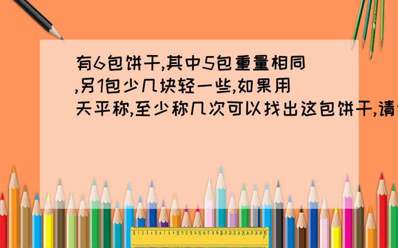 有6包饼干,其中5包重量相同,另1包少几块轻一些,如果用天平称,至少称几次可以找出这包饼干,请你写出过程）