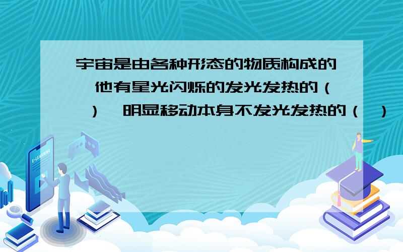 宇宙是由各种形态的物质构成的,他有星光闪烁的发光发热的（ ）,明显移动本身不发光发热的（ ）,轮廓模糊的（ ）