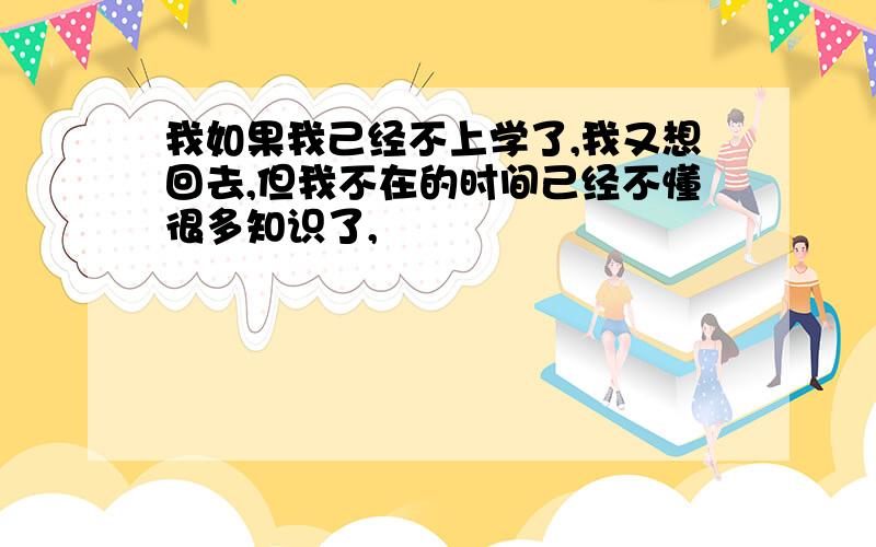 我如果我己经不上学了,我又想回去,但我不在的时间己经不懂很多知识了,