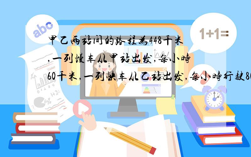 甲乙两站间的路程为448千米,一列慢车从甲站出发,每小时60千米,一列快车从乙站出发,每小时行驶80千米