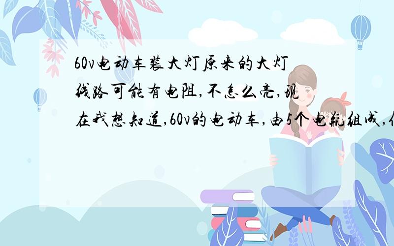 60v电动车装大灯原来的大灯线路可能有电阻,不怎么亮,现在我想知道,60v的电动车,由5个电瓶组成,假如同样50瓦的大灯