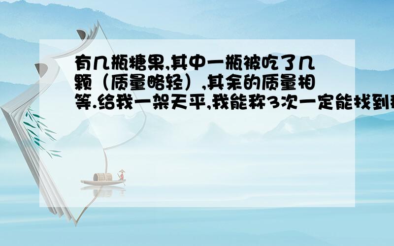 有几瓶糖果,其中一瓶被吃了几颗（质量略轻）,其余的质量相等.给我一架天平,我能称3次一定能找到那瓶少几颗的.