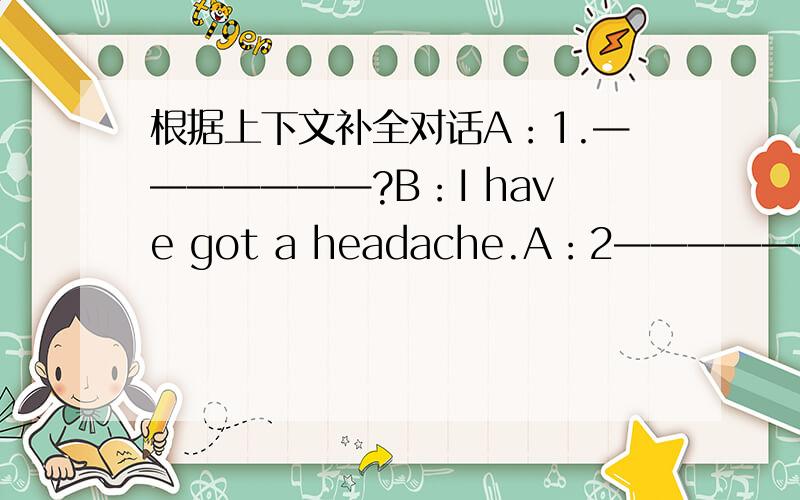 根据上下文补全对话A：1.———————?B：I have got a headache.A：2——————?B：I'm