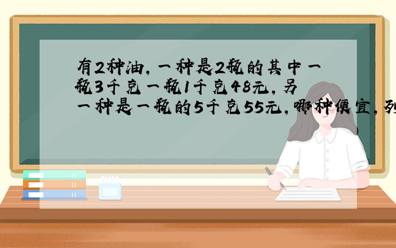 有2种油,一种是2瓶的其中一瓶3千克一瓶1千克48元,另一种是一瓶的5千克55元,哪种便宜,列出算式.