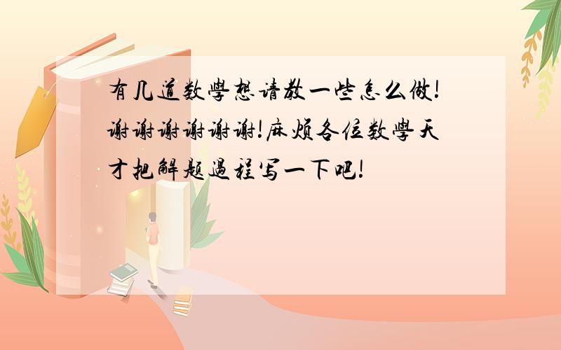 有几道数学想请教一些怎么做!谢谢谢谢谢谢!麻烦各位数学天才把解题过程写一下吧!