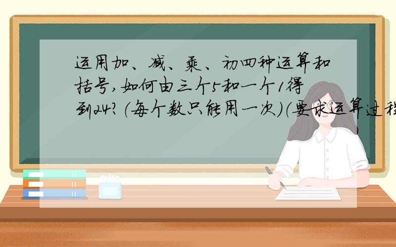 运用加、减、乘、初四种运算和括号,如何由三个5和一个1得到24?（每个数只能用一次）（要求运算过程写出来,和解题思路）