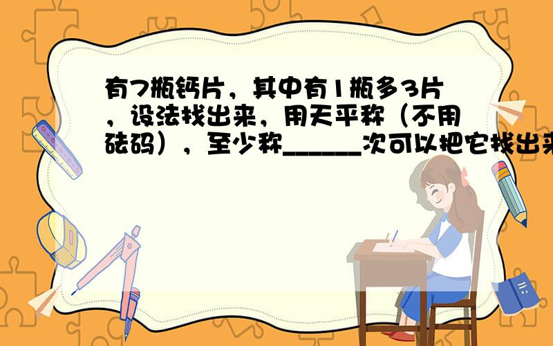 有7瓶钙片，其中有1瓶多3片，设法找出来，用天平称（不用砝码），至少称______次可以把它找出来．