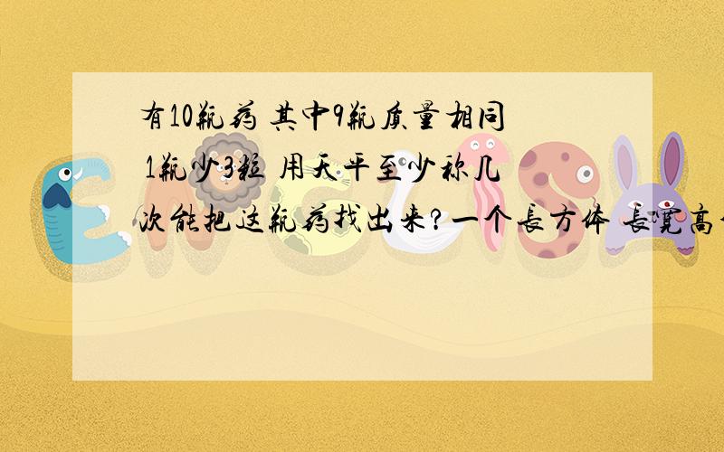 有10瓶药 其中9瓶质量相同 1瓶少3粒 用天平至少称几次能把这瓶药找出来?一个长方体 长宽高分别是4dm