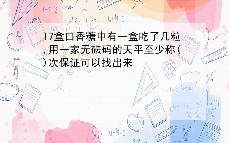 17盒口香糖中有一盒吃了几粒,用一家无砝码的天平至少称()次保证可以找出来