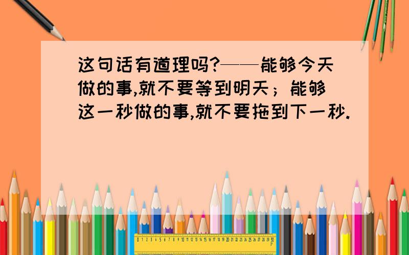 这句话有道理吗?——能够今天做的事,就不要等到明天；能够这一秒做的事,就不要拖到下一秒.