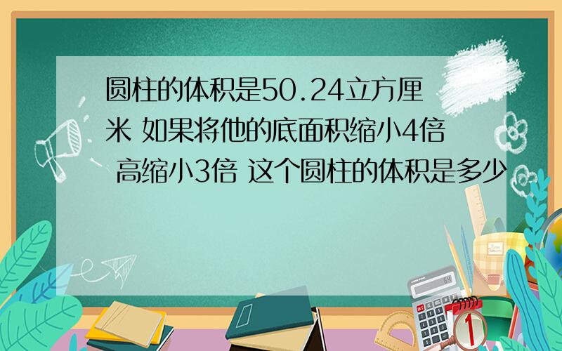 圆柱的体积是50.24立方厘米 如果将他的底面积缩小4倍 高缩小3倍 这个圆柱的体积是多少