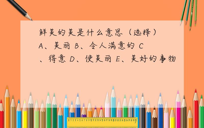 鲜美的美是什么意思（选择） A、美丽 B、令人满意的 C、得意 D、使美丽 E、美好的事物