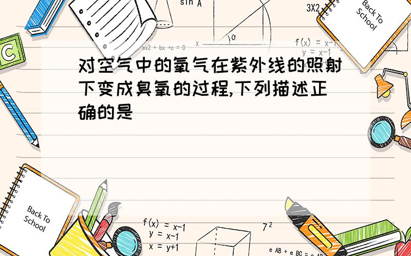 对空气中的氧气在紫外线的照射下变成臭氧的过程,下列描述正确的是（）