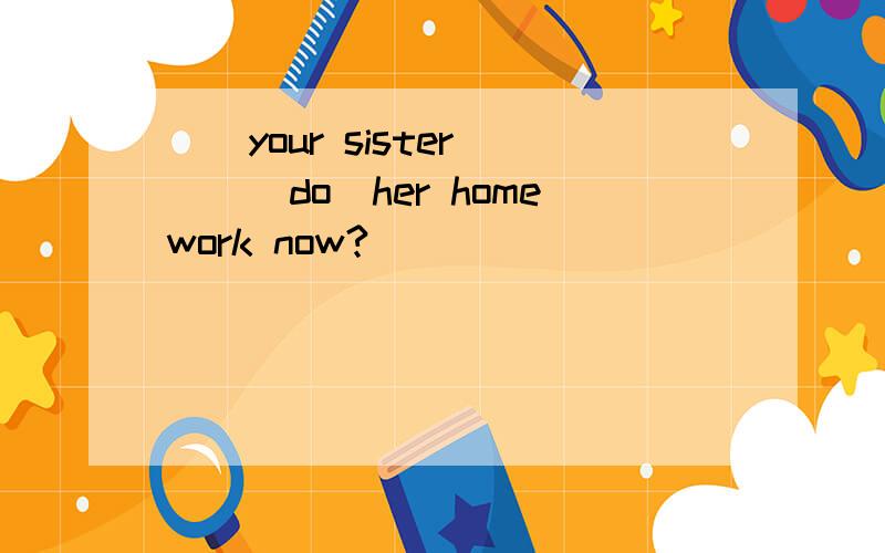 ()your sister ()(do)her homework now?