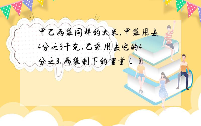 甲乙两袋同样的大米,甲袋用去4分之3千克,乙袋用去它的4分之3,两袋剩下的重量（）