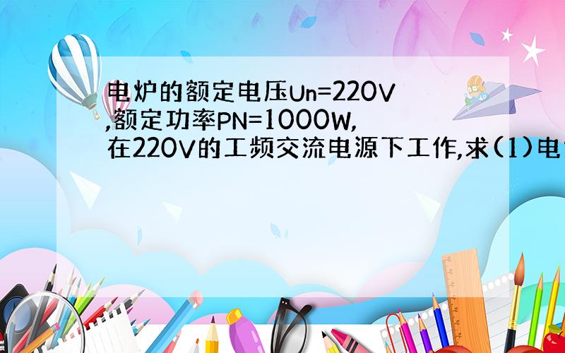 电炉的额定电压Un=220V,额定功率PN=1000W,在220V的工频交流电源下工作,求(1)电炉的电流 电阻 （2）