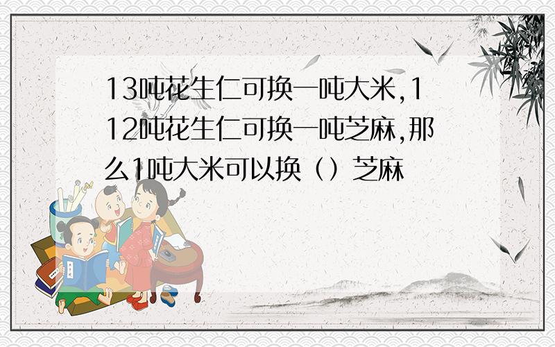 13吨花生仁可换一吨大米,112吨花生仁可换一吨芝麻,那么1吨大米可以换（）芝麻