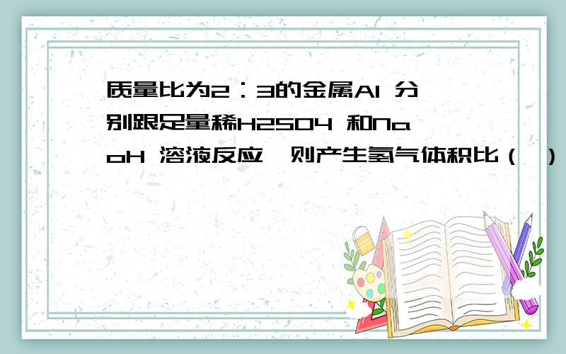 质量比为2：3的金属Al 分别跟足量稀H2SO4 和NaoH 溶液反应,则产生氢气体积比（ ）,【详解,